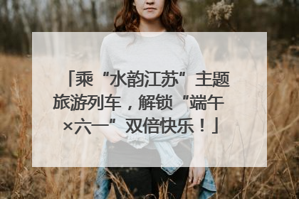 乘“水韵江苏”主题旅游列车，解锁“端午×六一”双倍快乐！