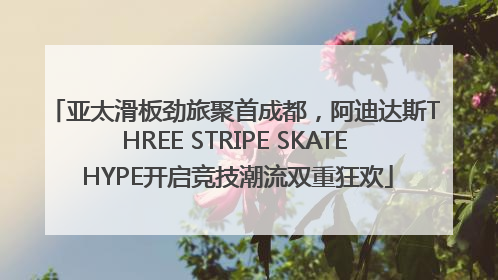 亚太滑板劲旅聚首成都，阿迪达斯THREE STRIPE SKATE HYPE开启竞技潮流双重狂欢