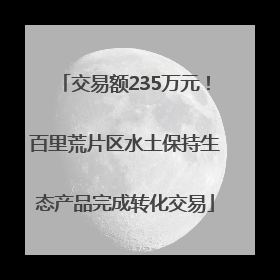 交易额235万元！百里荒片区水土保持生态产品完成转化交易