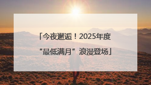 今夜邂逅！2025年度“最低满月”浪漫登场