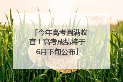 今年高考圆满收官！高考成绩将于6月下旬公布