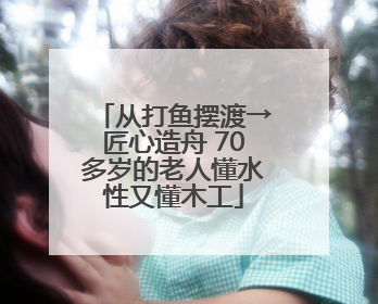 从打鱼摆渡→匠心造舟 70多岁的老人懂水性又懂木工