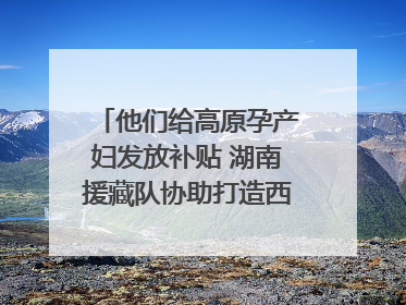 他们给高原孕产妇发放补贴 湖南援藏队协助打造西藏首家高原产儿协同中心