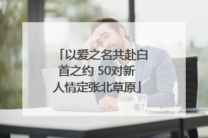 以爱之名共赴白首之约 50对新人情定张北草原