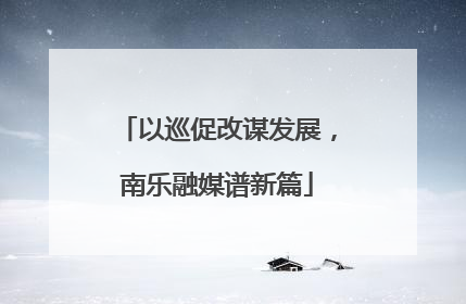以巡促改谋发展，南乐融媒谱新篇