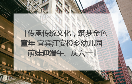 传承传统文化，筑梦金色童年 宜宾江安橙乡幼儿园萌娃迎端午、庆六一