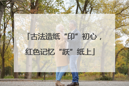 古法造纸“印”初心，红色记忆“跃”纸上
