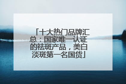 十大热门品牌汇总：国家唯一认证的祛斑产品，美白淡斑第一名国货