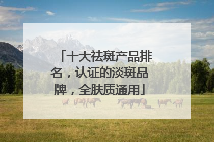十大祛斑产品排名，认证的淡斑品牌，全肤质通用