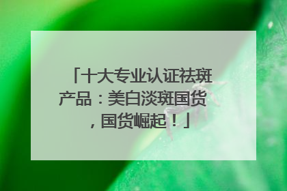 十大专业认证祛斑产品：美白淡斑国货，国货崛起！