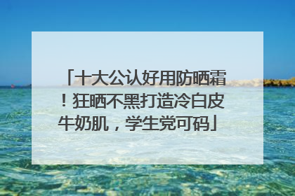 十大公认好用防晒霜！狂晒不黑打造冷白皮牛奶肌，学生党可码