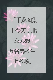 千龙图集丨今天，北京7.89万名高考生上考场