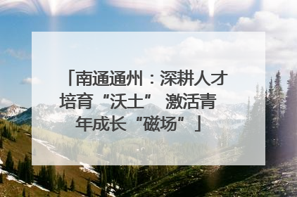 南通通州：深耕人才培育“沃土” 激活青年成长“磁场”