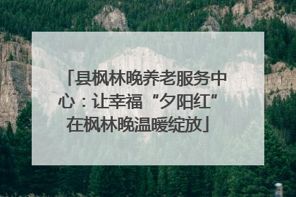 县枫林晚养老服务中心：让幸福“夕阳红”在枫林晚温暖绽放