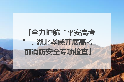 全力护航“平安高考”，湖北孝感开展高考前消防安全专项检查