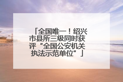 全国唯一！绍兴市县所三级同时获评“全国公安机关执法示范单位”