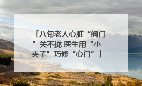 八旬老人心脏“阀门”关不拢 医生用“小夹子”巧修“心门”