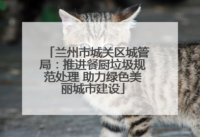 兰州市城关区城管局：推进餐厨垃圾规范处理 助力绿色美丽城市建设