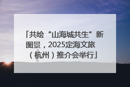共绘“山海城共生”新图景，2025定海文旅（杭州）推介会举行