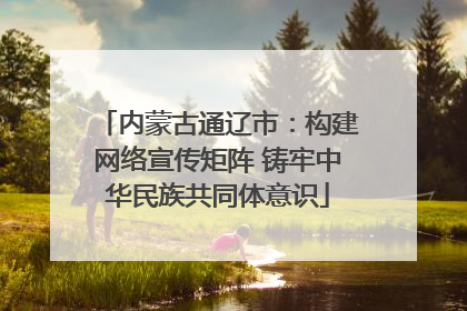 内蒙古通辽市：构建网络宣传矩阵 铸牢中华民族共同体意识