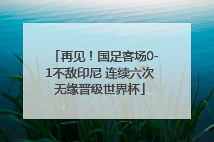 再见！国足客场0-1不敌印尼 连续六次无缘晋级世界杯