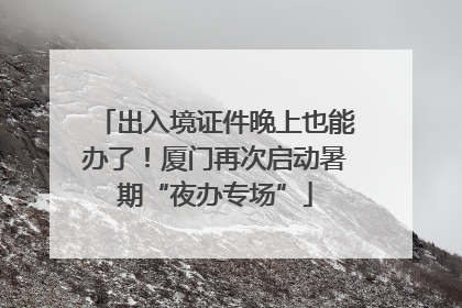 出入境证件晚上也能办了！厦门再次启动暑期“夜办专场”