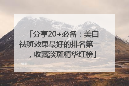 分享20+必备：美白祛斑效果最好的排名第一，收藏淡斑精华红榜