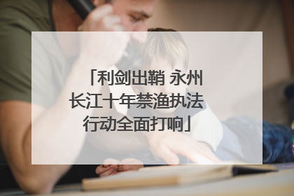 利剑出鞘 永州长江十年禁渔执法行动全面打响