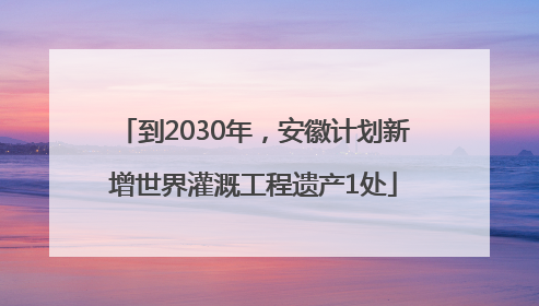到2030年，安徽计划新增世界灌溉工程遗产1处
