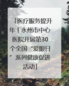 医疗服务提升年丨永州市中心医院开展第30个全国“爱眼日”系列健康促进活动