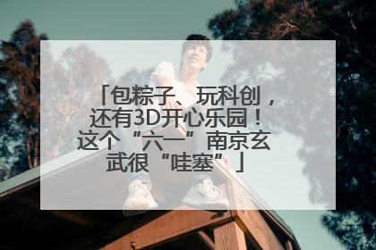 包粽子、玩科创，还有3D开心乐园！这个“六一”南京玄武很“哇塞”