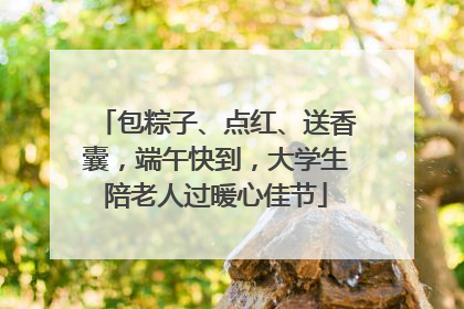 包粽子、点红、送香囊，端午快到，大学生陪老人过暖心佳节