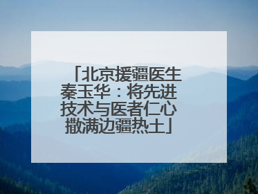 北京援疆医生秦玉华：将先进技术与医者仁心撒满边疆热土