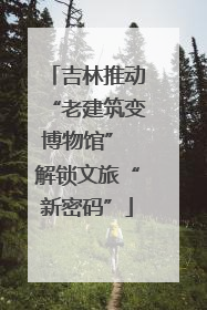 吉林推动“老建筑变博物馆” 解锁文旅“新密码”