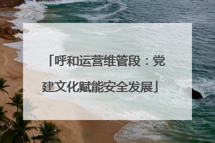 呼和运营维管段：党建文化赋能安全发展