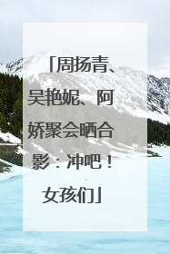 周扬青、吴艳妮、阿娇聚会晒合影：冲吧！女孩们