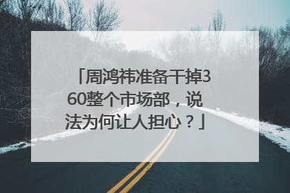 周鸿祎准备干掉360整个市场部，说法为何让人担心？
