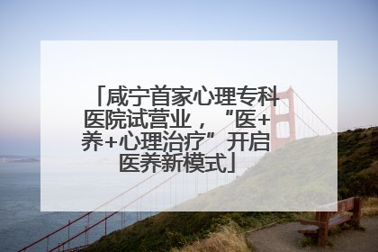 咸宁首家心理专科医院试营业，“医+养+心理治疗”开启医养新模式