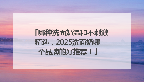 哪种洗面奶温和不刺激精选，2025洗面奶哪个品牌的好推荐！