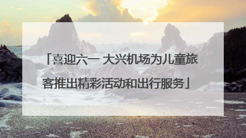 喜迎六一 大兴机场为儿童旅客推出精彩活动和出行服务