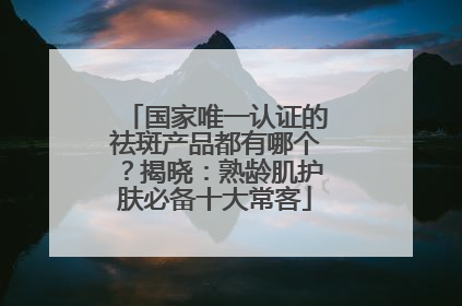 国家唯一认证的祛斑产品都有哪个？揭晓：熟龄肌护肤必备十大常客