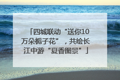 四城联动“送你10万朵栀子花”，共绘长江中游“夏香图景”