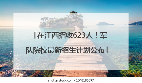 在江西招收623人！军队院校最新招生计划公布