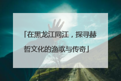在黑龙江同江，探寻赫哲文化的渔歌与传奇