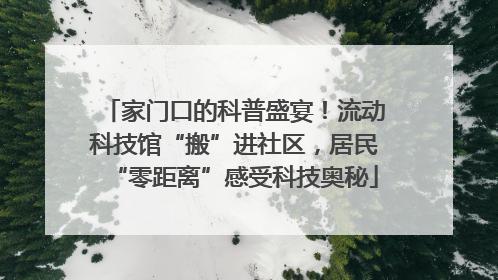 家门口的科普盛宴！流动科技馆“搬”进社区，居民“零距离”感受科技奥秘