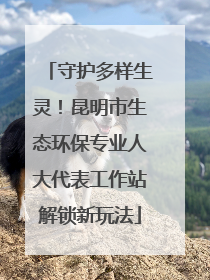 守护多样生灵！昆明市生态环保专业人大代表工作站解锁新玩法