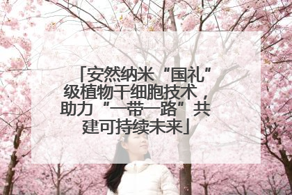安然纳米“国礼”级植物干细胞技术，助力“一带一路”共建可持续未来