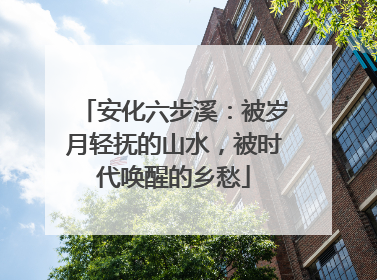 安化六步溪：被岁月轻抚的山水，被时代唤醒的乡愁