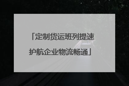 定制货运班列提速 护航企业物流畅通