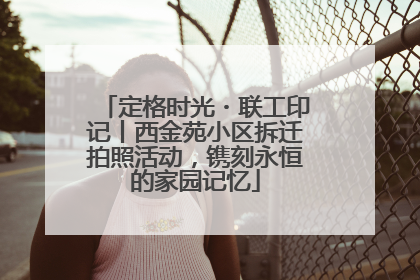 定格时光・联工印记丨西金苑小区拆迁拍照活动，镌刻永恒的家园记忆